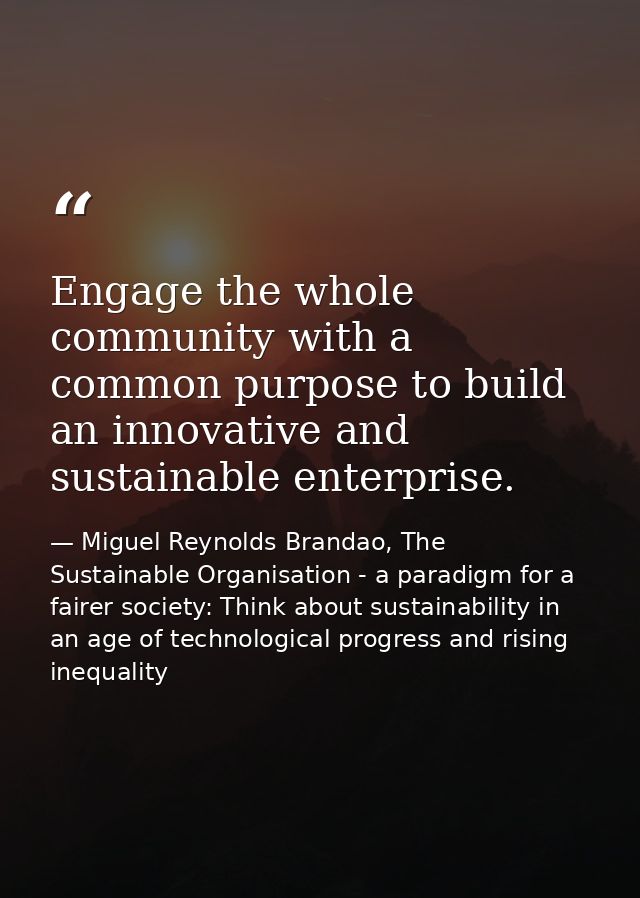 Engage the whole community with a common purpose to build an innovative and sustainable enterprise. — Miguel Reynolds Brandao, The Sustainable Organisation - a paradigm for a fairer society: Think about sustainability in an age of technological progress and rising inequality