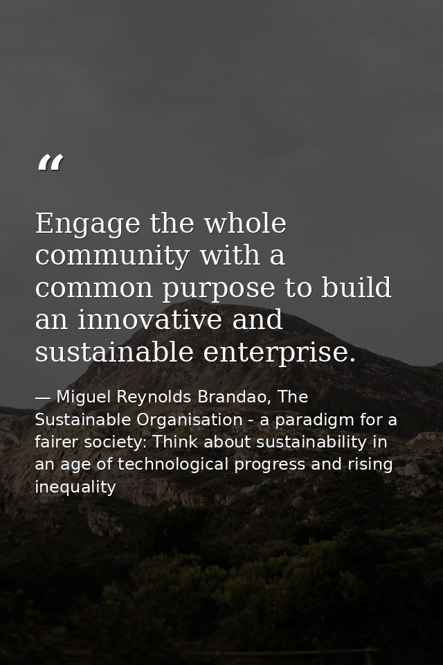 Engage the whole community with a common purpose to build an innovative and sustainable enterprise. — Miguel Reynolds Brandao, The Sustainable Organisation - a paradigm for a fairer society: Think about sustainability in an age of technological progress and rising inequality