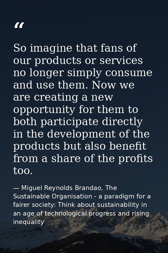 So imagine that fans of our products or services no longer simply consume and use them. Now we are creating a new opport — Miguel Reynolds Brandao, The Sustainable Organisation - a paradigm for a fairer society: Think about sustainability in an age of technological progress and rising inequality