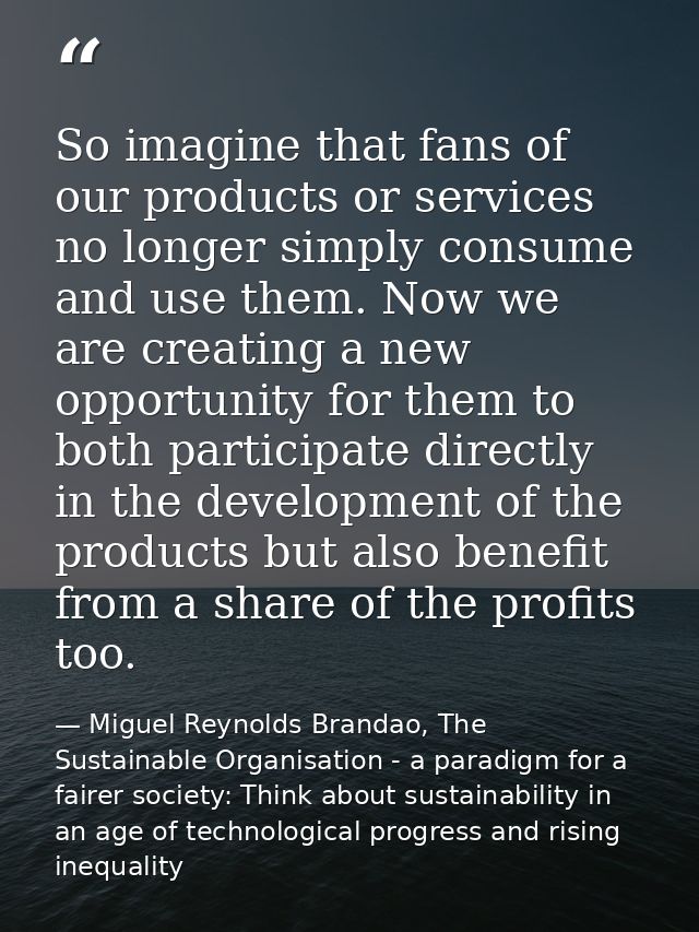 So imagine that fans of our products or services no longer simply consume and use them. Now we are creating a new opport — Miguel Reynolds Brandao, The Sustainable Organisation - a paradigm for a fairer society: Think about sustainability in an age of technological progress and rising inequality