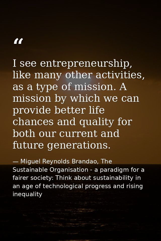 I see entrepreneurship, like many other activities, as a type of mission. A mission by which we can provide better life  — Miguel Reynolds Brandao, The Sustainable Organisation - a paradigm for a fairer society: Think about sustainability in an age of technological progress and rising inequality
