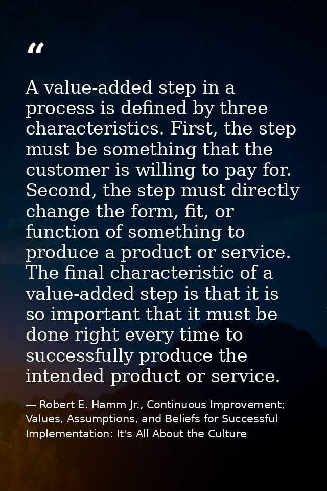 A value-added step in a process is defined by three characteristics. First, the step must be something that the customer — Robert E. Hamm Jr., Continuous Improvement; Values, Assumptions, and Beliefs for Successful Implementation: It's All About the Culture