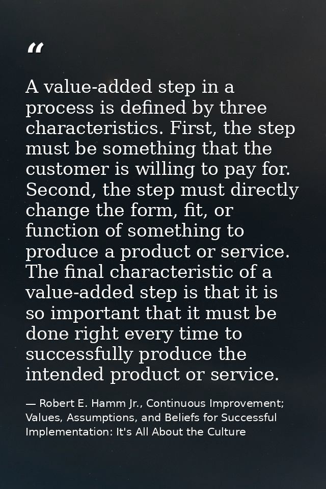 A value-added step in a process is defined by three characteristics. First, the step must be something that the customer — Robert E. Hamm Jr., Continuous Improvement; Values, Assumptions, and Beliefs for Successful Implementation: It's All About the Culture