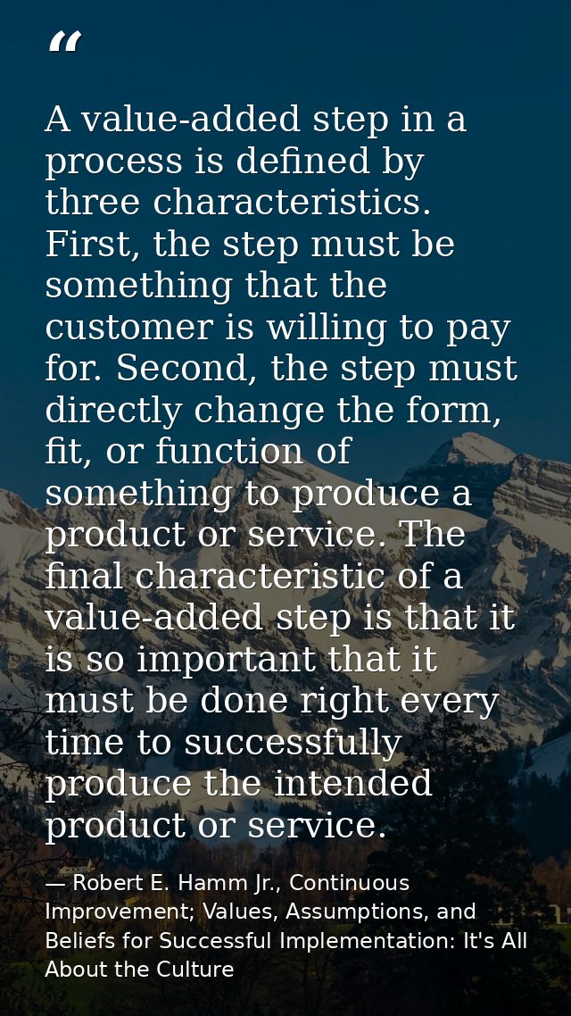 A value-added step in a process is defined by three characteristics. First, the step must be something that the customer — Robert E. Hamm Jr., Continuous Improvement; Values, Assumptions, and Beliefs for Successful Implementation: It's All About the Culture