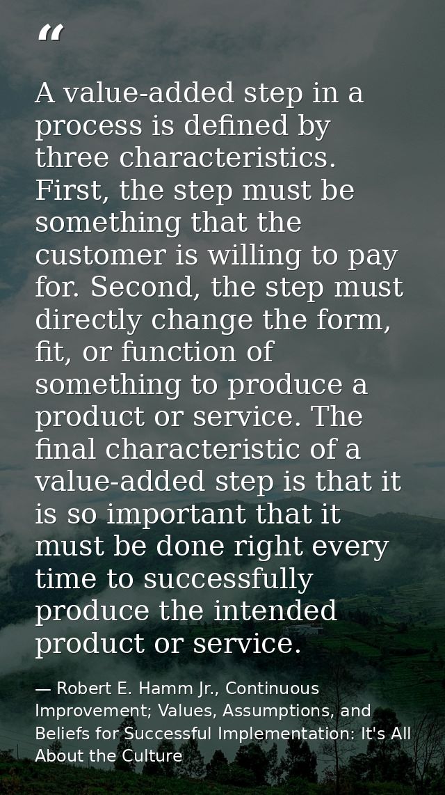 A value-added step in a process is defined by three characteristics. First, the step must be something that the customer — Robert E. Hamm Jr., Continuous Improvement; Values, Assumptions, and Beliefs for Successful Implementation: It's All About the Culture