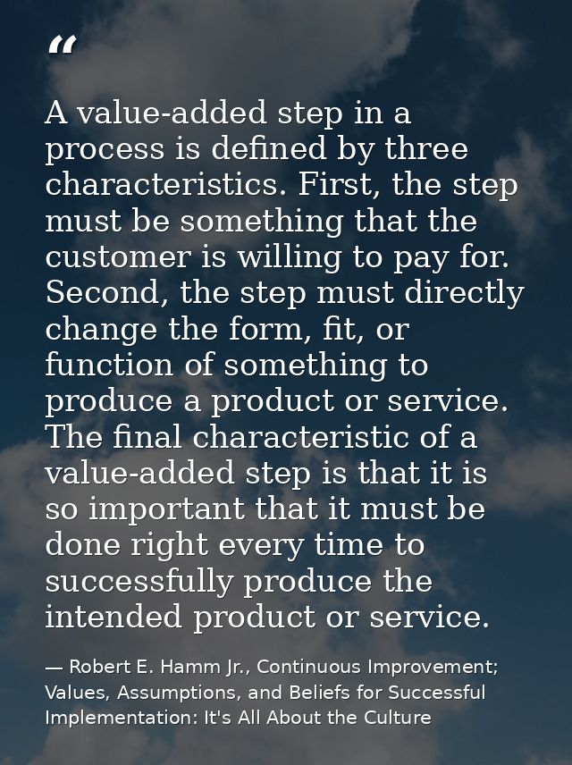 A value-added step in a process is defined by three characteristics. First, the step must be something that the customer — Robert E. Hamm Jr., Continuous Improvement; Values, Assumptions, and Beliefs for Successful Implementation: It's All About the Culture