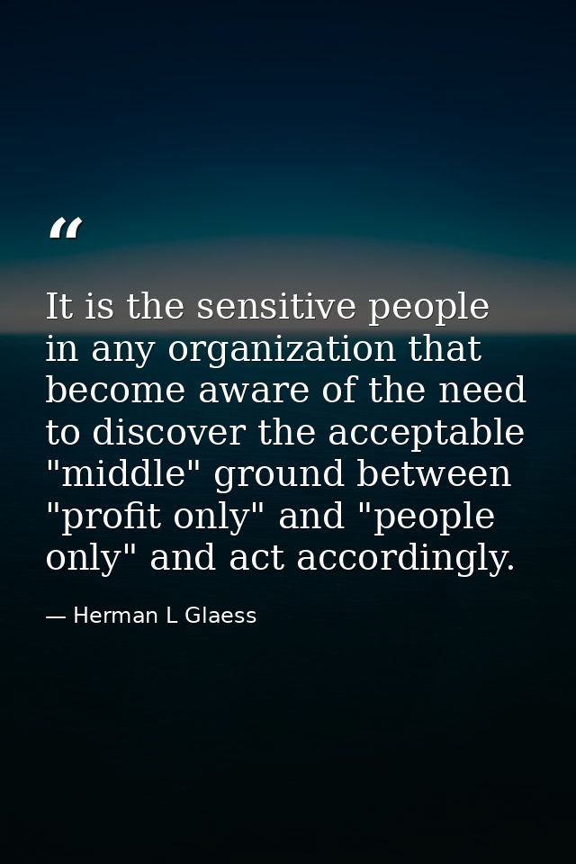 It is the sensitive people in any organization that become aware of the need to discover the acceptable "middle" ground  — Herman L Glaess