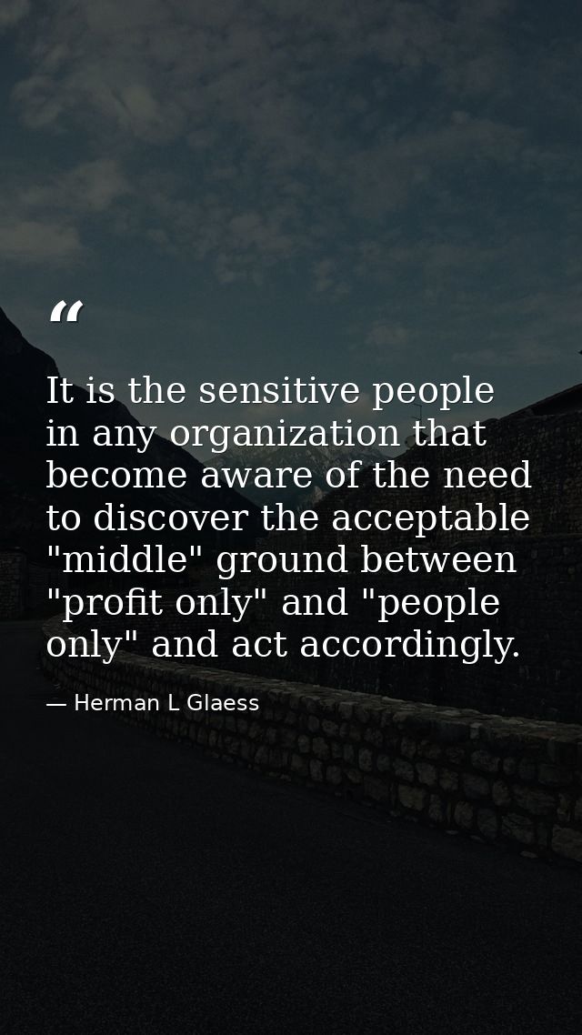 It is the sensitive people in any organization that become aware of the need to discover the acceptable "middle" ground  — Herman L Glaess