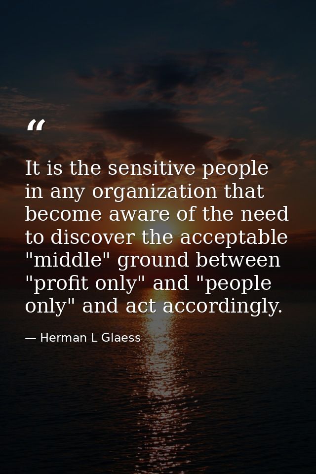 It is the sensitive people in any organization that become aware of the need to discover the acceptable "middle" ground  — Herman L Glaess