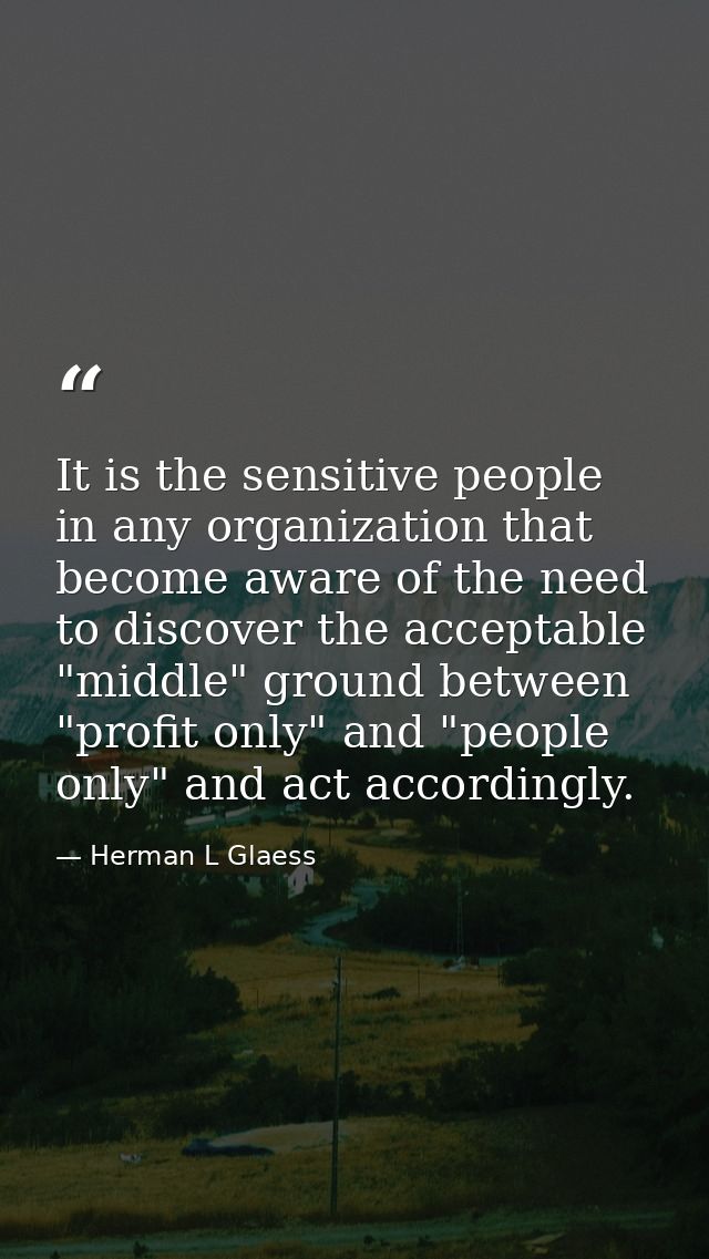 It is the sensitive people in any organization that become aware of the need to discover the acceptable "middle" ground  — Herman L Glaess