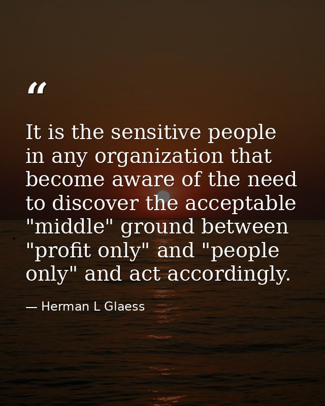 It is the sensitive people in any organization that become aware of the need to discover the acceptable "middle" ground  — Herman L Glaess