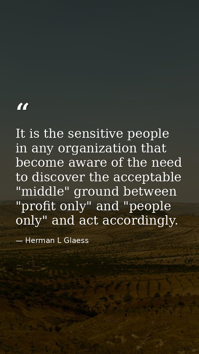 It is the sensitive people in any organization that become aware of the need to discover the acceptable "middle" ground  — Herman L Glaess