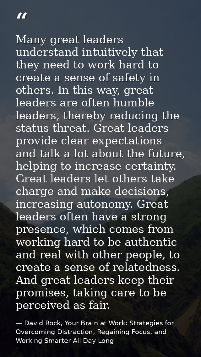 Many great leaders understand intuitively that they need to work hard to create a sense of safety in others. In this way — David Rock, Your Brain at Work: Strategies for Overcoming Distraction, Regaining Focus, and Working Smarter All Day Long