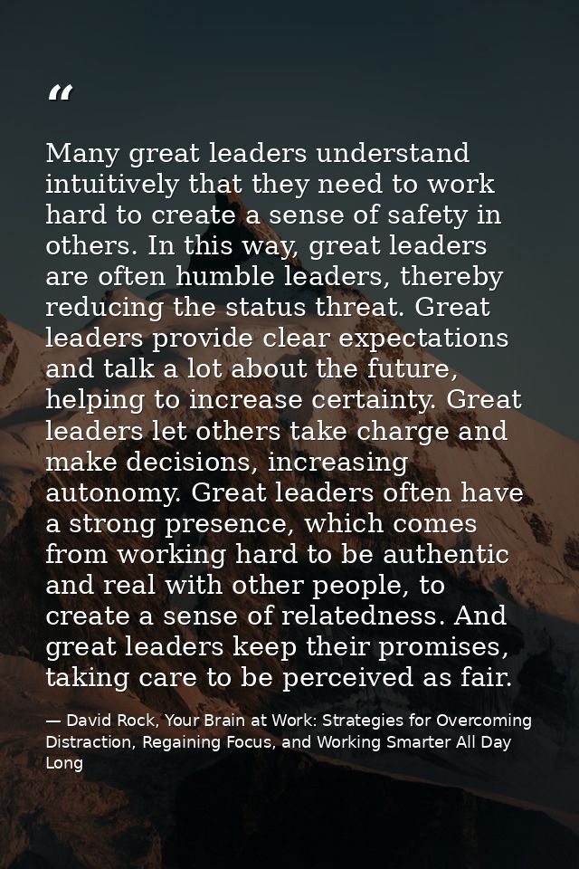 Many great leaders understand intuitively that they need to work hard to create a sense of safety in others. In this way — David Rock, Your Brain at Work: Strategies for Overcoming Distraction, Regaining Focus, and Working Smarter All Day Long