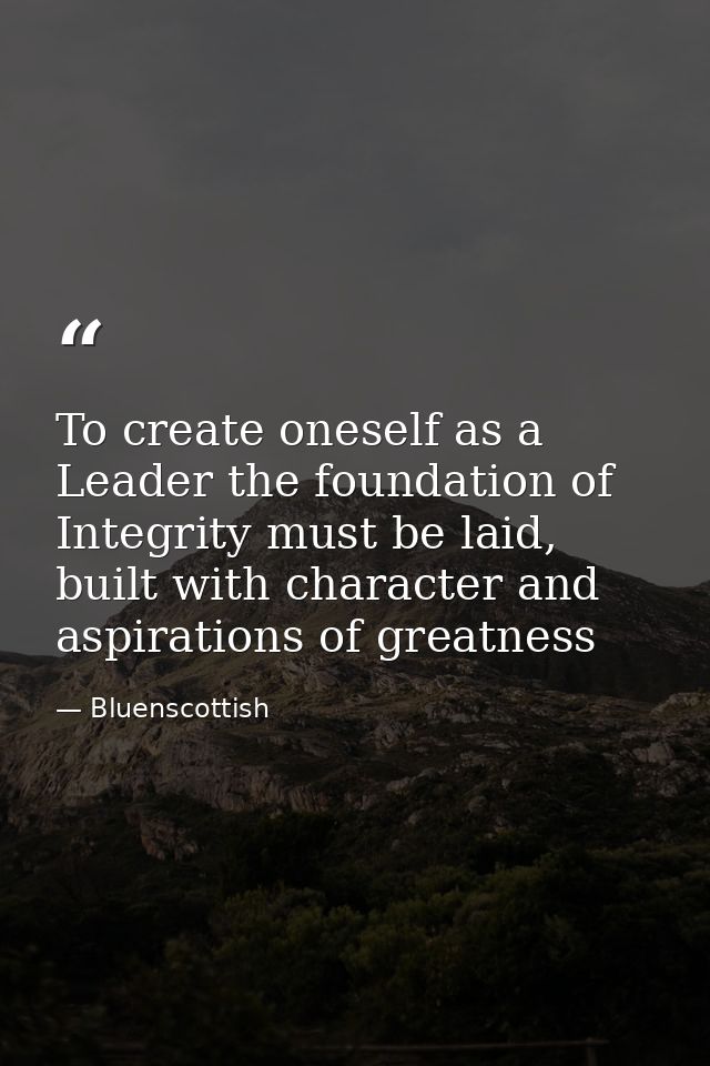 To create oneself as a Leader the foundation of Integrity must be laid, built with character and aspirations of greatnes — Bluenscottish