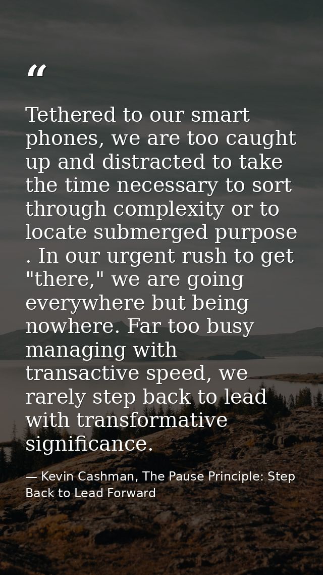 Tethered to our smart phones, we are too caught up and distracted to take the time necessary to sort through complexity  — Kevin Cashman, The Pause Principle: Step Back to Lead Forward