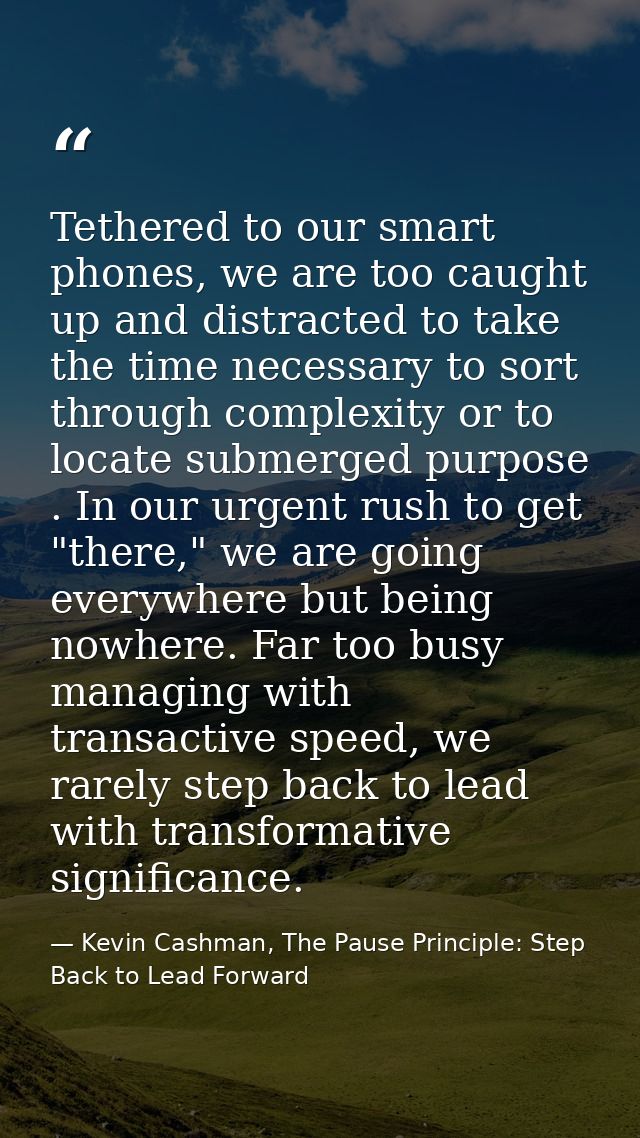 Tethered to our smart phones, we are too caught up and distracted to take the time necessary to sort through complexity  — Kevin Cashman, The Pause Principle: Step Back to Lead Forward
