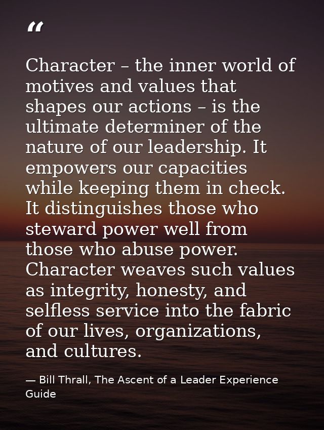 Character – the inner world of motives and values that shapes our actions – is the ultimate determiner of the nature of  — Bill Thrall, The Ascent of a Leader Experience Guide