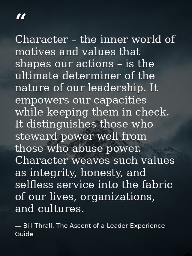 Character – the inner world of motives and values that shapes our actions – is the ultimate determiner of the nature of  — Bill Thrall, The Ascent of a Leader Experience Guide