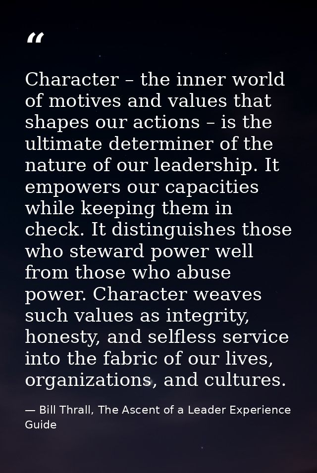 Character – the inner world of motives and values that shapes our actions – is the ultimate determiner of the nature of  — Bill Thrall, The Ascent of a Leader Experience Guide