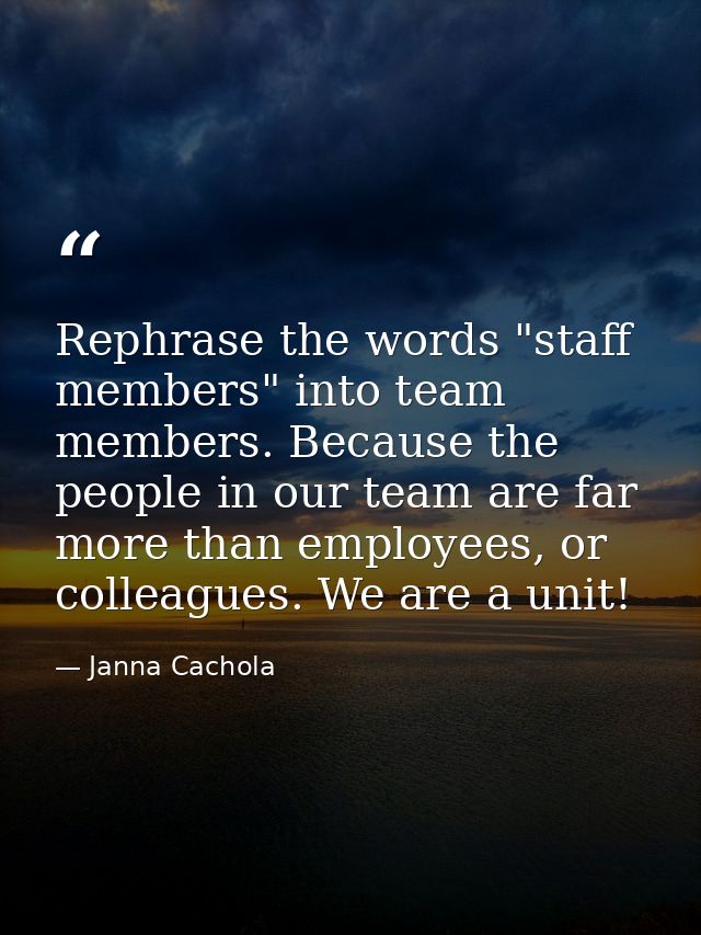 Rephrase the words "staff members" into team members. Because the people in our team are far more than employees, or col — Janna Cachola