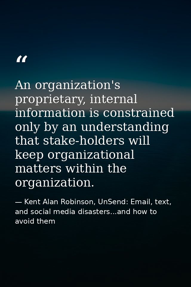 An organization's proprietary, internal information is constrained only by an understanding that stake-holders will keep — Kent Alan Robinson, UnSend: Email, text, and social media disasters...and how to avoid them