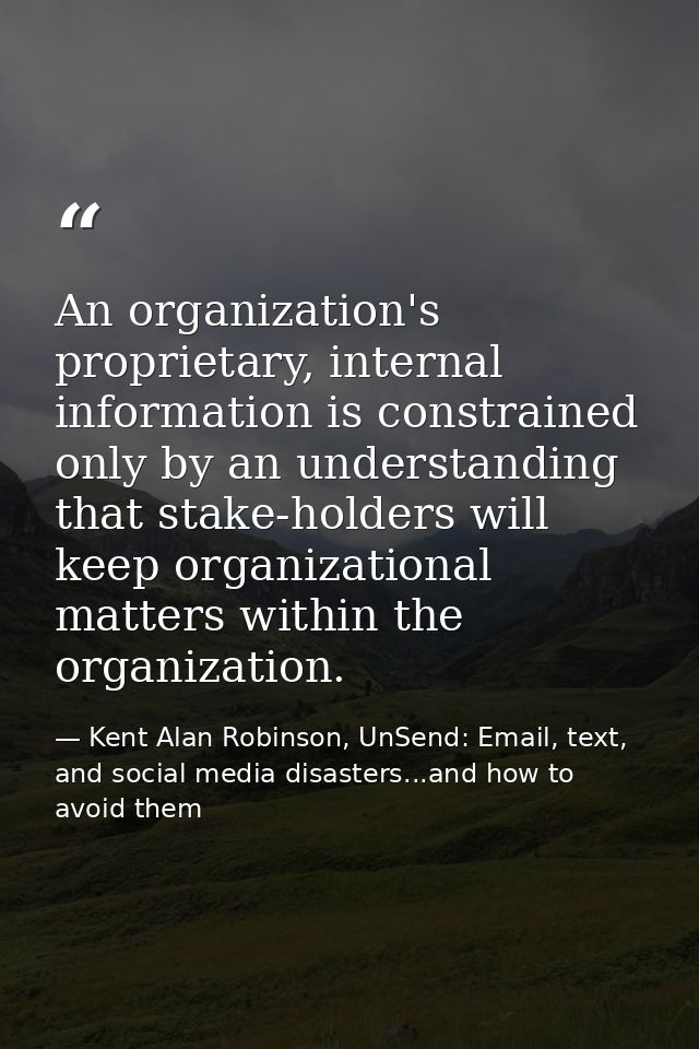 An organization's proprietary, internal information is constrained only by an understanding that stake-holders will keep — Kent Alan Robinson, UnSend: Email, text, and social media disasters...and how to avoid them