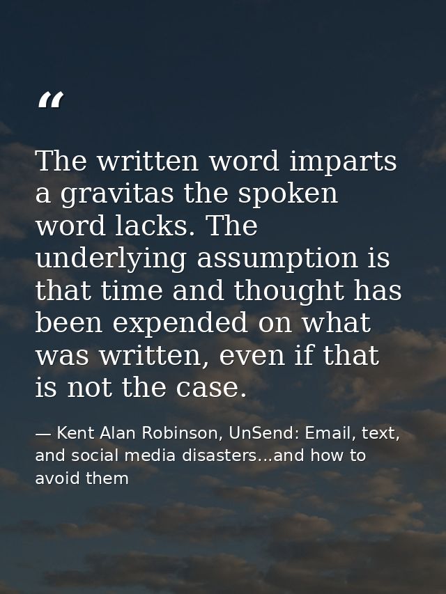 The written word imparts a gravitas the spoken word lacks. The underlying assumption is that time and thought has been e — Kent Alan Robinson, UnSend: Email, text, and social media disasters...and how to avoid them