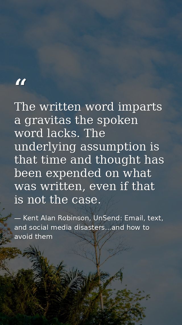 The written word imparts a gravitas the spoken word lacks. The underlying assumption is that time and thought has been e — Kent Alan Robinson, UnSend: Email, text, and social media disasters...and how to avoid them