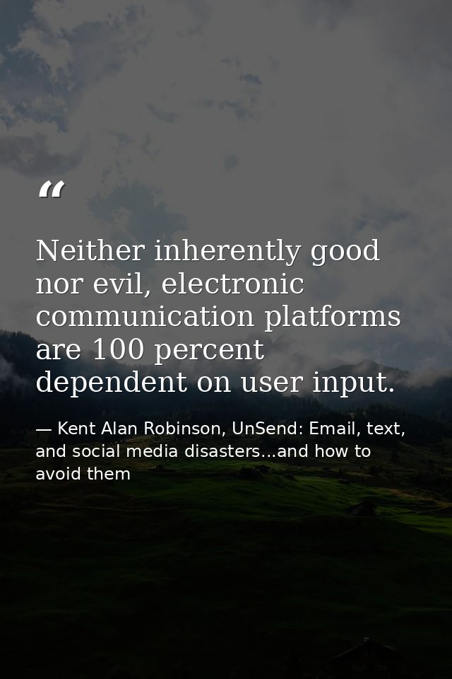Neither inherently good nor evil, electronic communication platforms are 100 percent dependent on user input. — Kent Alan Robinson, UnSend: Email, text, and social media disasters...and how to avoid them