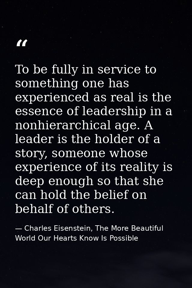 To be fully in service to something one has experienced as real is the essence of leadership in a nonhierarchical age. A — Charles Eisenstein, The More Beautiful World Our Hearts Know Is Possible