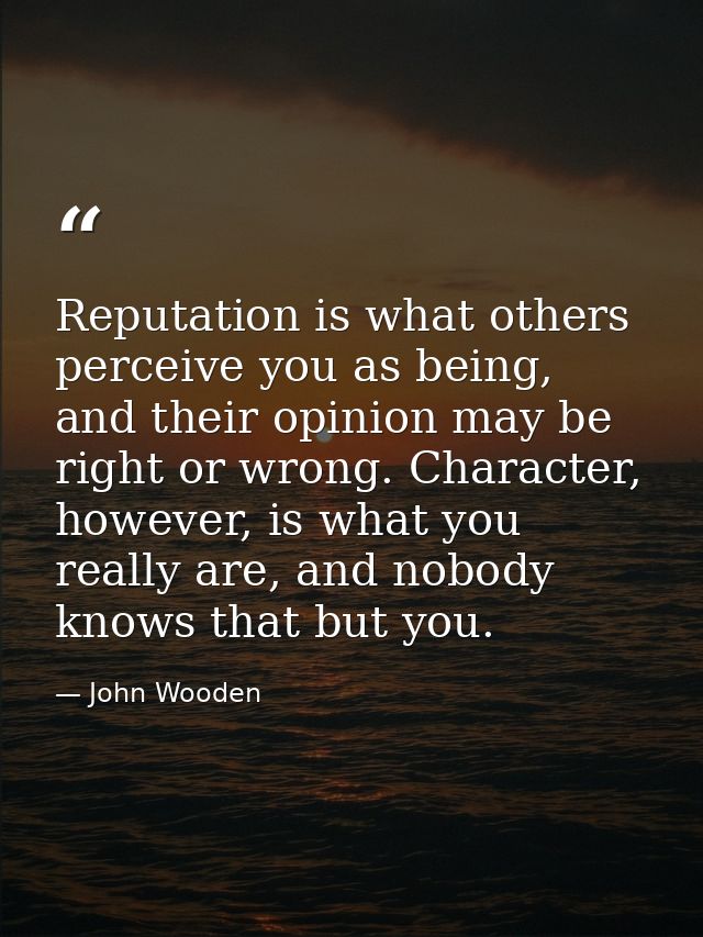 Reputation is what others perceive you as being, and their opinion may be right or wrong. Character, however, is what yo — John Wooden