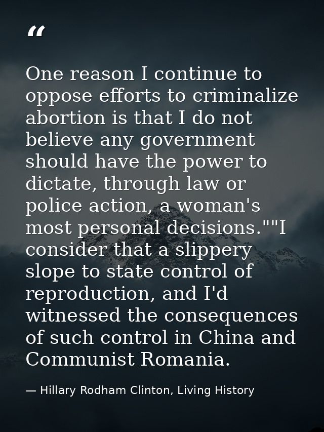 One reason I continue to oppose efforts to criminalize abortion is that I do not believe any government should have the  — Hillary Rodham Clinton, Living History