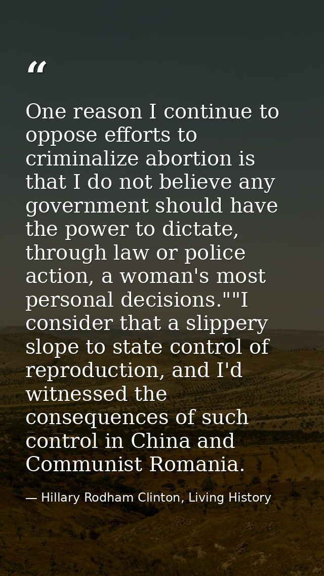 One reason I continue to oppose efforts to criminalize abortion is that I do not believe any government should have the  — Hillary Rodham Clinton, Living History