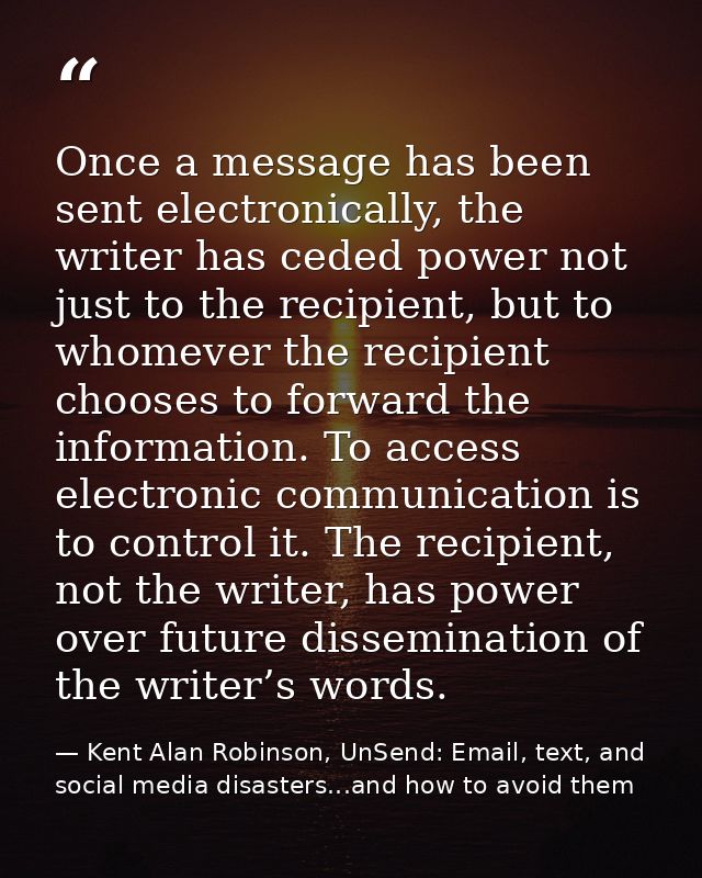 Once a message has been sent electronically, the writer has ceded power not just to the recipient, but to whomever the r — Kent Alan Robinson, UnSend: Email, text, and social media disasters...and how to avoid them