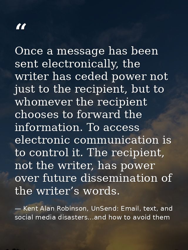 Once a message has been sent electronically, the writer has ceded power not just to the recipient, but to whomever the r — Kent Alan Robinson, UnSend: Email, text, and social media disasters...and how to avoid them