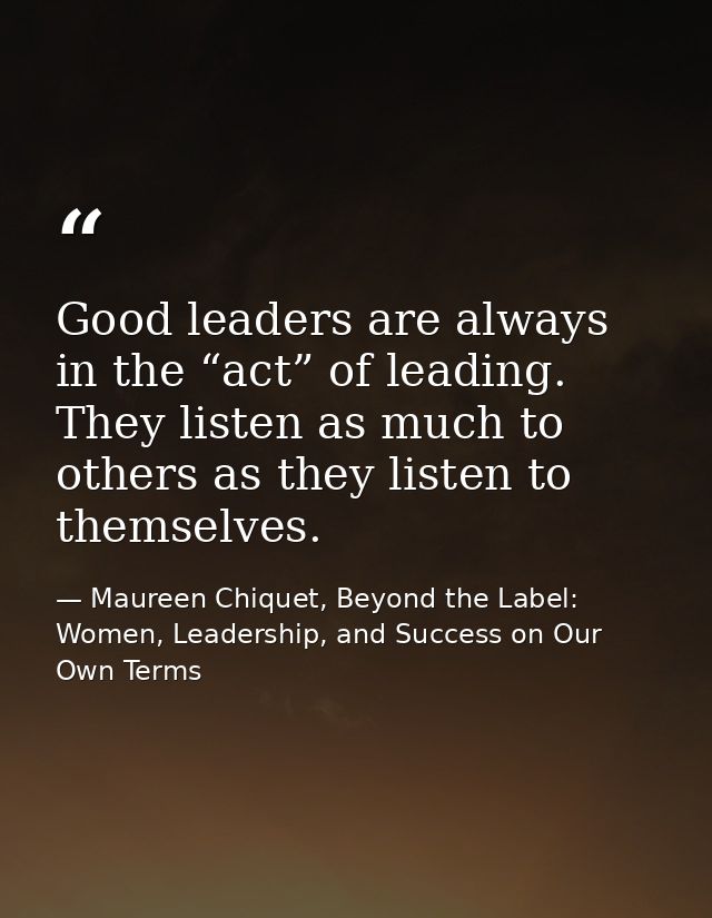 Good leaders are always in the “act” of leading. They listen as much to others as they listen to themselves. — Maureen Chiquet, Beyond the Label: Women, Leadership, and Success on Our Own Terms