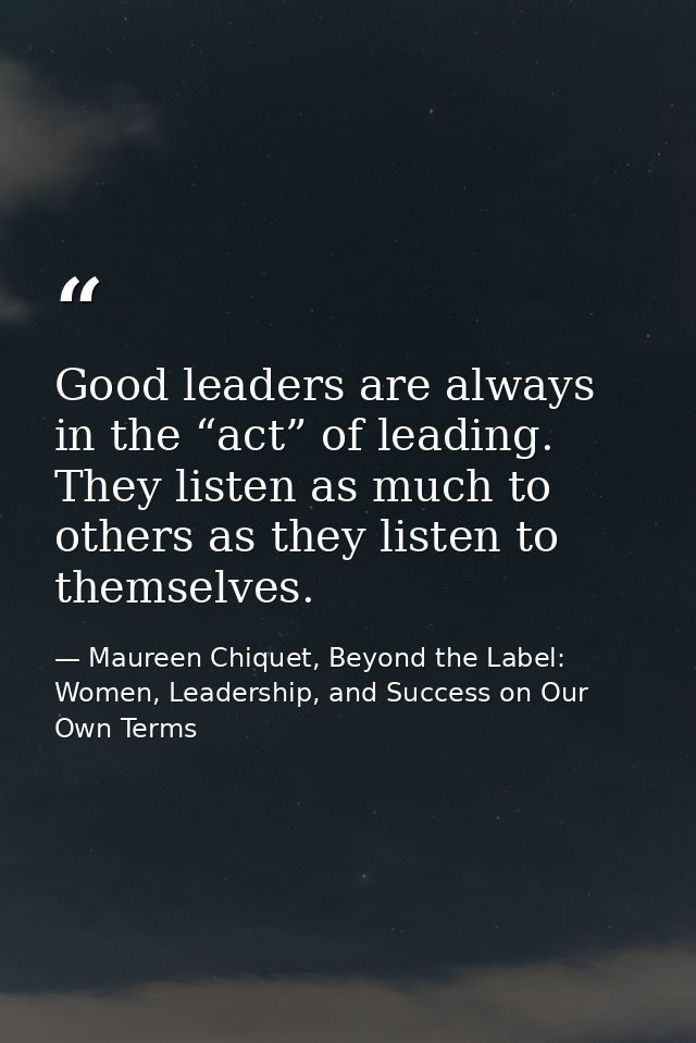Good leaders are always in the “act” of leading. They listen as much to others as they listen to themselves. — Maureen Chiquet, Beyond the Label: Women, Leadership, and Success on Our Own Terms