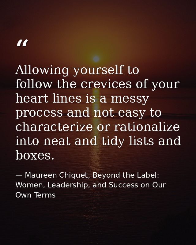 Allowing yourself to follow the crevices of your heart lines is a messy process and not easy to characterize or rational — Maureen Chiquet, Beyond the Label: Women, Leadership, and Success on Our Own Terms