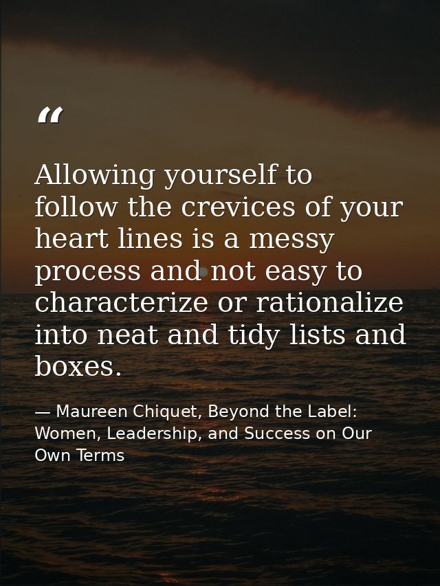 Allowing yourself to follow the crevices of your heart lines is a messy process and not easy to characterize or rational — Maureen Chiquet, Beyond the Label: Women, Leadership, and Success on Our Own Terms