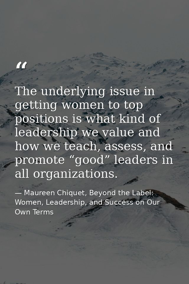 The underlying issue in getting women to top positions is what kind of leadership we value and how we teach, assess, and — Maureen Chiquet, Beyond the Label: Women, Leadership, and Success on Our Own Terms