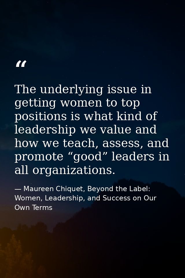 The underlying issue in getting women to top positions is what kind of leadership we value and how we teach, assess, and — Maureen Chiquet, Beyond the Label: Women, Leadership, and Success on Our Own Terms