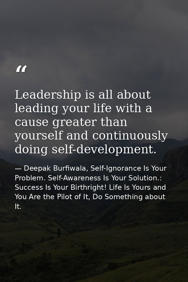Leadership is all about leading your life with a cause greater than yourself and continuously doing self-development. — Deepak Burfiwala, Self-Ignorance Is Your Problem. Self-Awareness Is Your Solution.: Success Is Your Birthright! Life Is Yours and You Are the Pilot of It, Do Something about It.