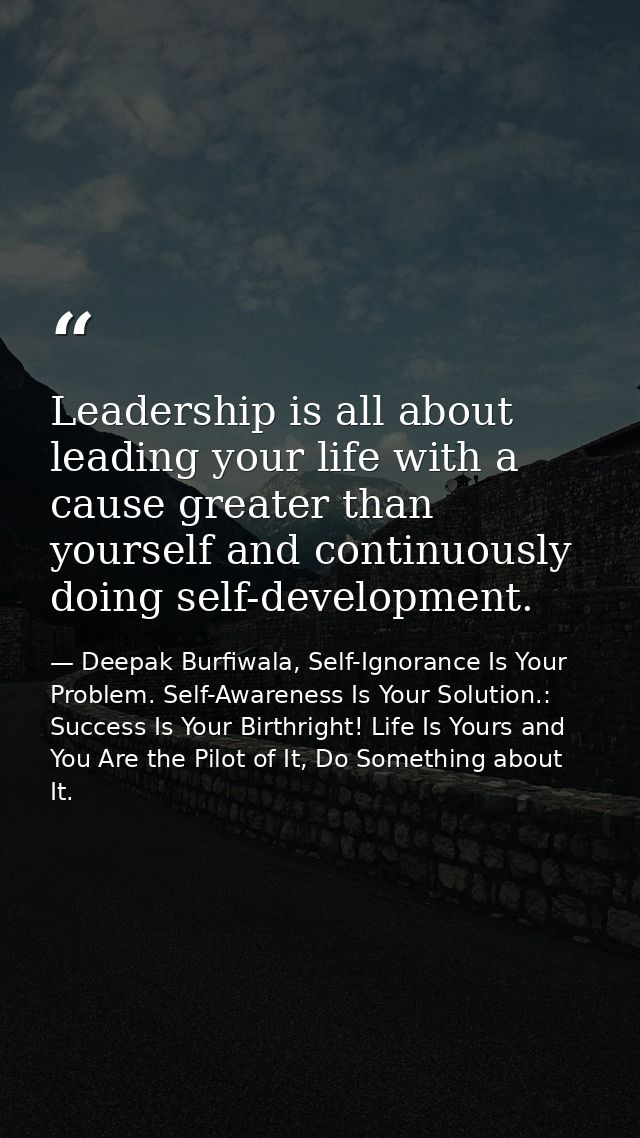 Leadership is all about leading your life with a cause greater than yourself and continuously doing self-development. — Deepak Burfiwala, Self-Ignorance Is Your Problem. Self-Awareness Is Your Solution.: Success Is Your Birthright! Life Is Yours and You Are the Pilot of It, Do Something about It.