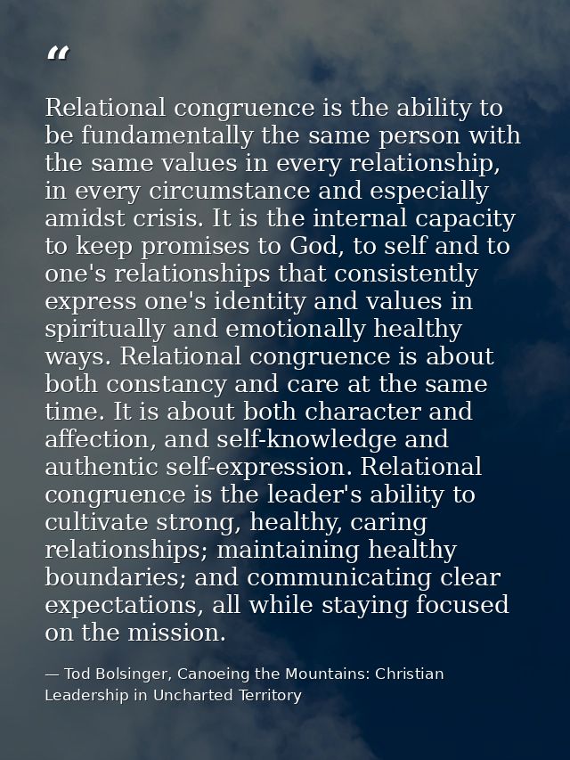 Relational congruence is the ability to be fundamentally the same person with the same values in every relationship, in  — Tod Bolsinger, Canoeing the Mountains: Christian Leadership in Uncharted Territory