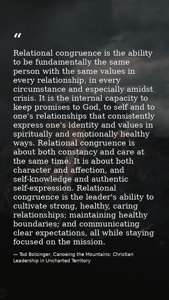 Relational congruence is the ability to be fundamentally the same person with the same values in every relationship, in  — Tod Bolsinger, Canoeing the Mountains: Christian Leadership in Uncharted Territory