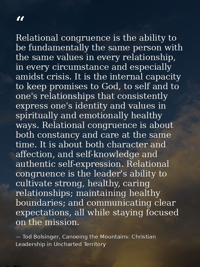 Relational congruence is the ability to be fundamentally the same person with the same values in every relationship, in  — Tod Bolsinger, Canoeing the Mountains: Christian Leadership in Uncharted Territory