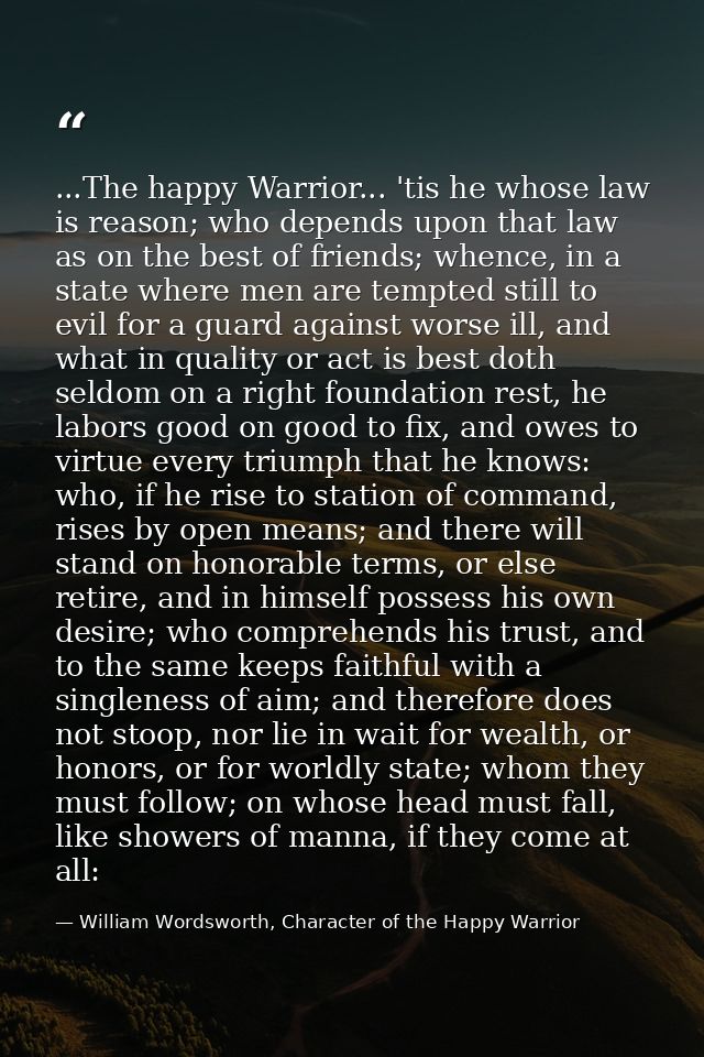 ...The happy Warrior... 'tis he whose law is reason; who depends upon that law as on the best of friends; whence, in a s — William Wordsworth, Character of the Happy Warrior