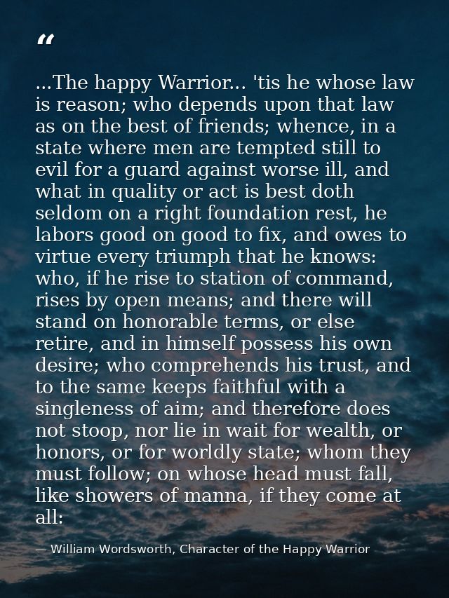 ...The happy Warrior... 'tis he whose law is reason; who depends upon that law as on the best of friends; whence, in a s — William Wordsworth, Character of the Happy Warrior