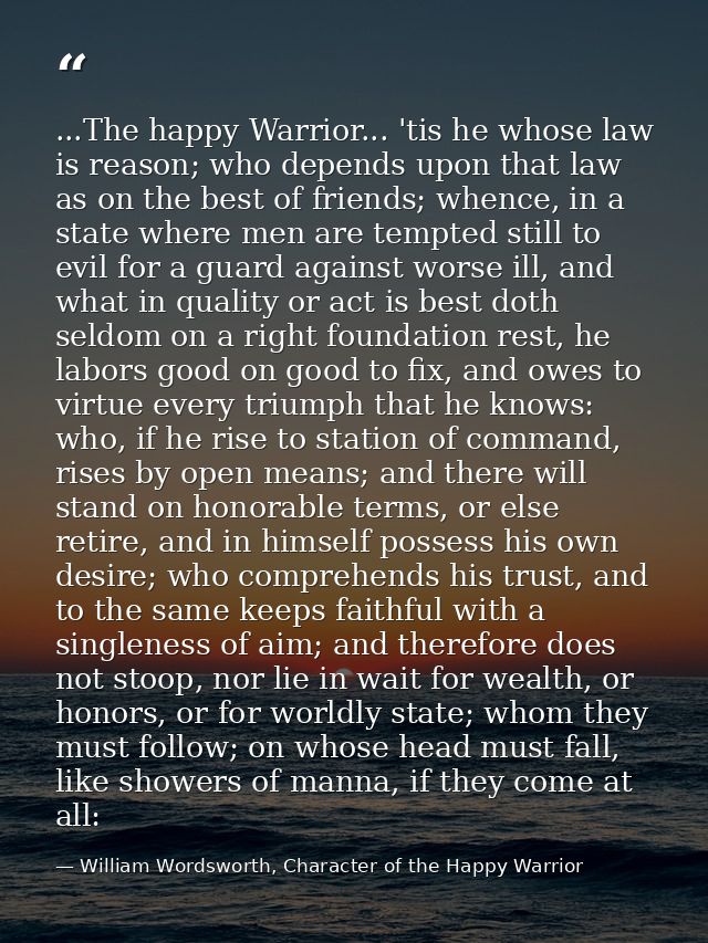 ...The happy Warrior... 'tis he whose law is reason; who depends upon that law as on the best of friends; whence, in a s — William Wordsworth, Character of the Happy Warrior